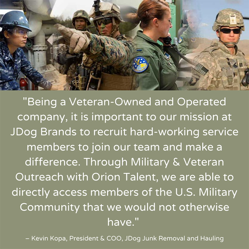 Being a Veteran-Owned and Operated company, it is important to our mission at JDog Brands to recruit hard-working service members to join our team and make a difference. Through Military and Veteran Outreach with Orion Talent, we are able to directly access members of the U.S. Military Community that we would have not otherwise have. - Kevin Kopa, President & COO, JDog Junk Removal and Hauling