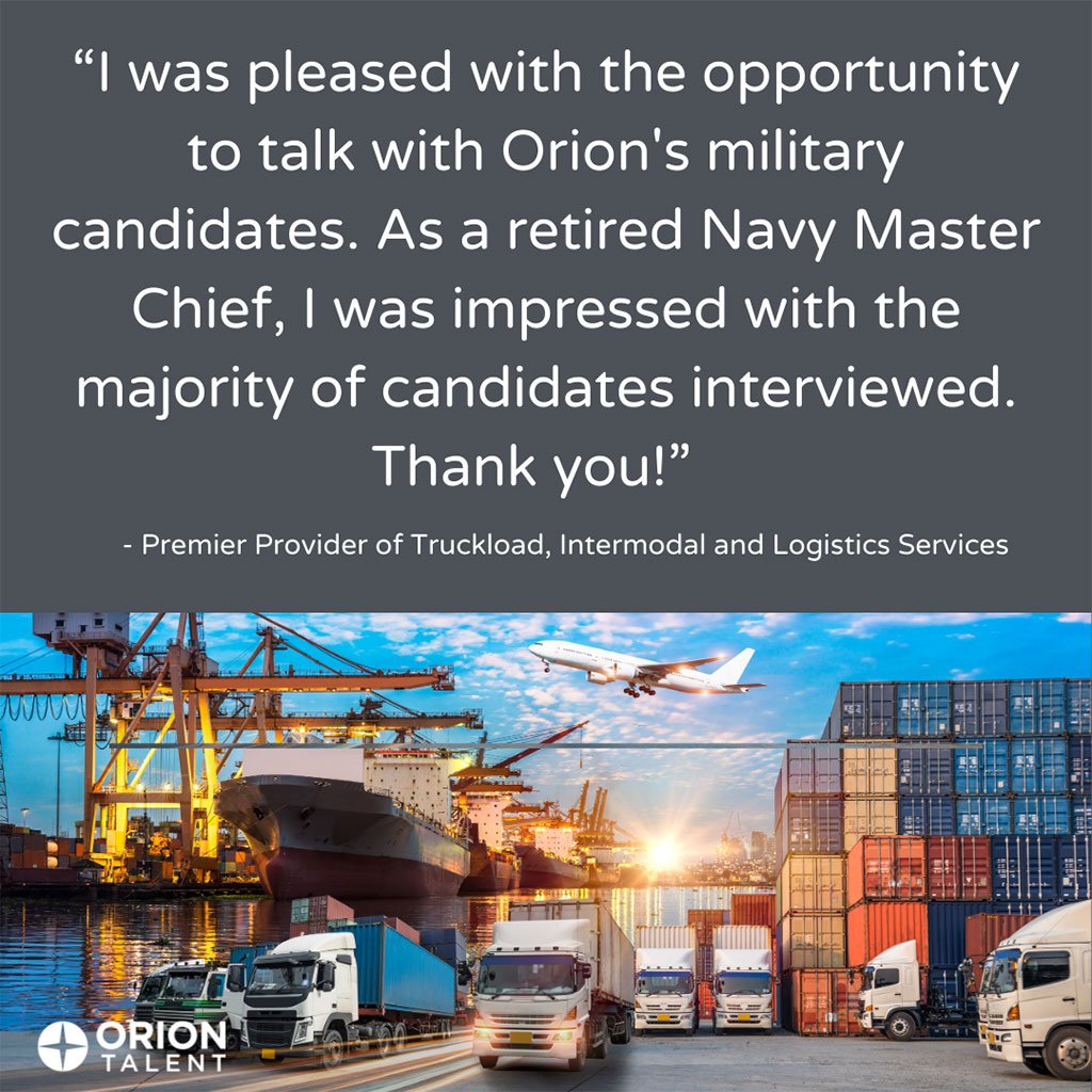 'I was pleased with the opportunity to talk with Orion's military candidates. As a retired Navy Master Chief, I was impressed with the majority of candidates interviewed. Thank you!' - Premier Provider of Truckload, Intermodal and Logistics Services
